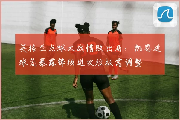 英格兰点球大战惜败出局，凯恩进球荒暴露锋线进攻短板需调整