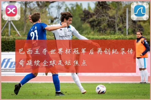 巴西五夺世界杯冠军后再创纪录传奇延续全球足坛焦点