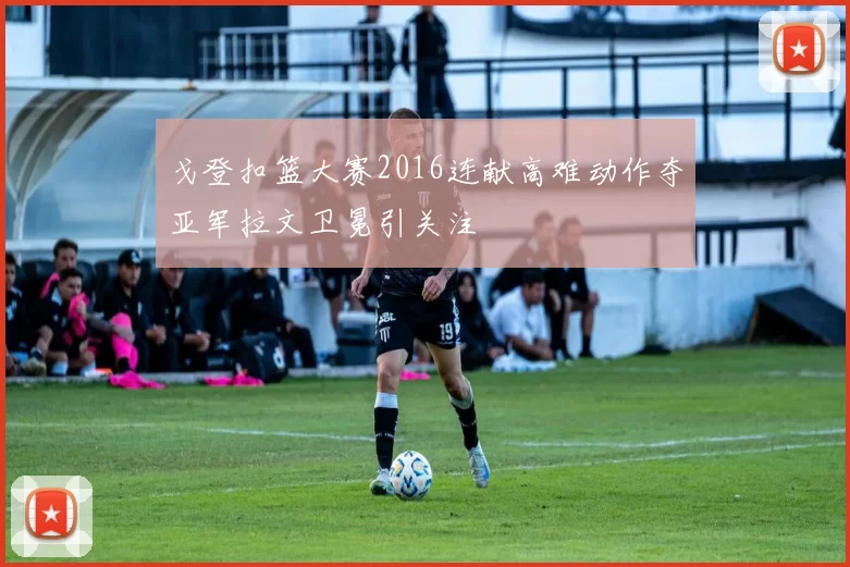 戈登扣篮大赛2016连献高难动作夺亚军拉文卫冕引关注