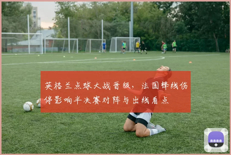 英格兰点球大战晋级，法国锋线伤停影响半决赛对阵与出线看点
