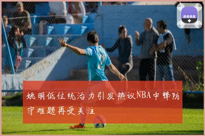 姚明低位统治力引发热议NBA中锋防守难题再受关注