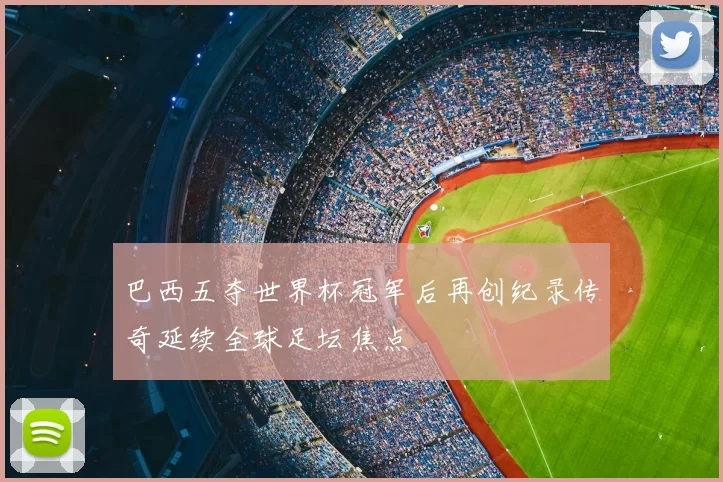 巴西五夺世界杯冠军后再创纪录传奇延续全球足坛焦点