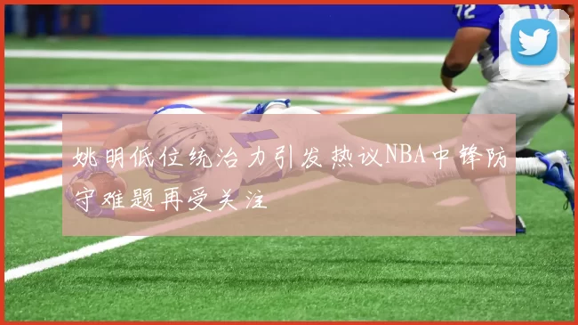姚明低位统治力引发热议NBA中锋防守难题再受关注