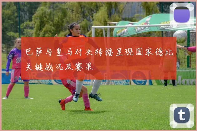 巴萨与皇马对决转播呈现国家德比关键战况及赛果
