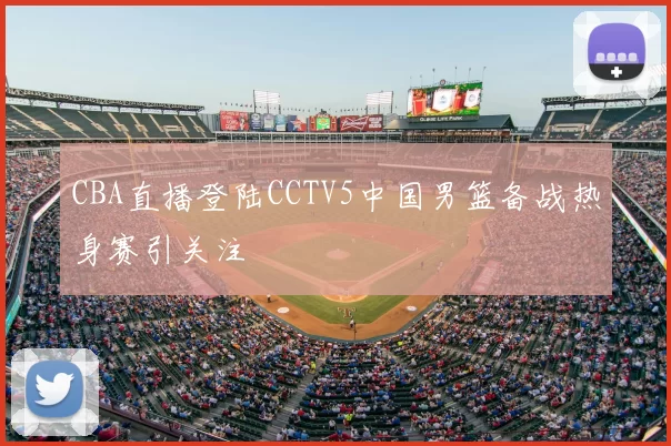 CBA直播登陆CCTV5中国男篮备战热身赛引关注