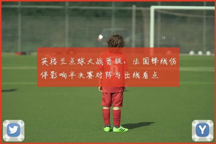 英格兰点球大战晋级，法国锋线伤停影响半决赛对阵与出线看点