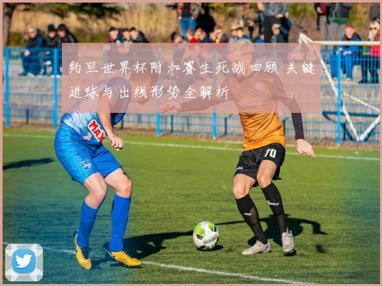 约旦世界杯附加赛生死战回顾 关键进球与出线形势全解析