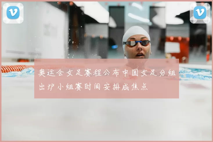 奥运会女足赛程公布中国女足分组出炉小组赛时间安排成焦点