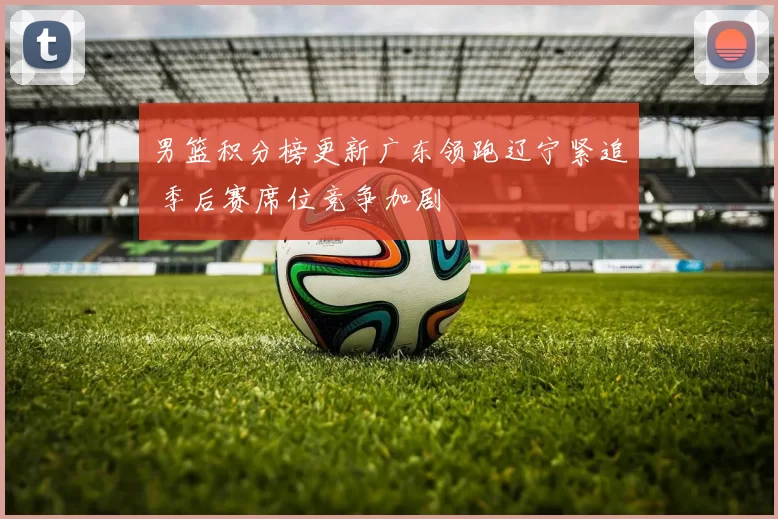 男篮积分榜更新广东领跑辽宁紧追 季后赛席位竞争加剧