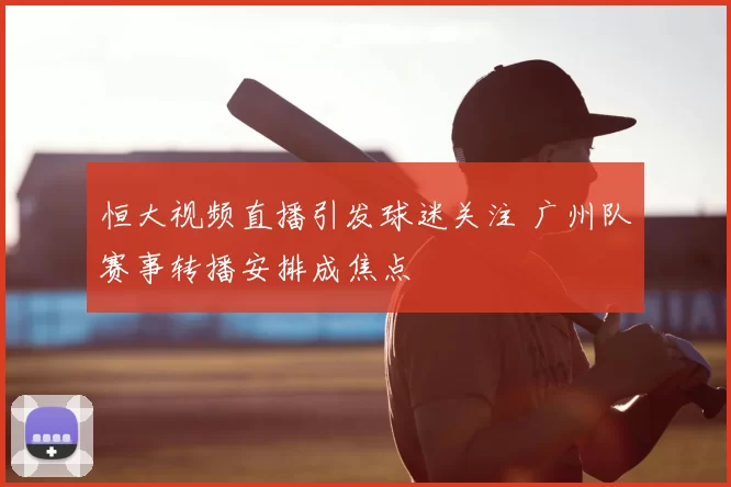恒大视频直播引发球迷关注 广州队赛事转播安排成焦点