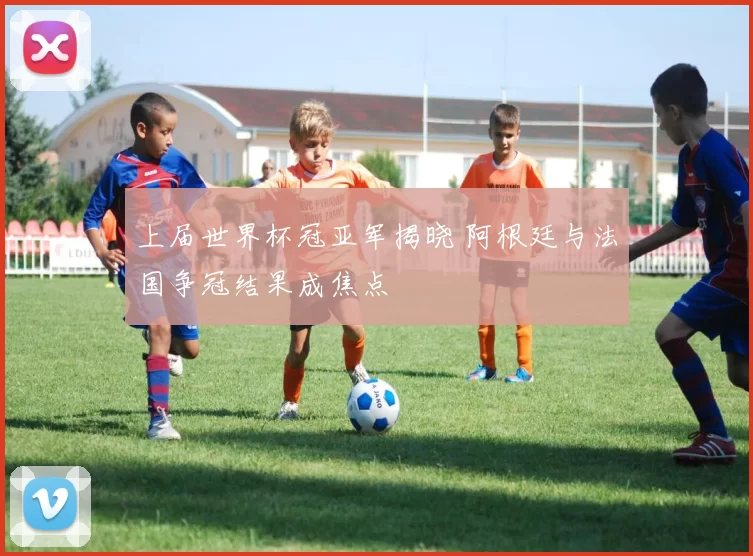 上届世界杯冠亚军揭晓 阿根廷与法国争冠结果成焦点