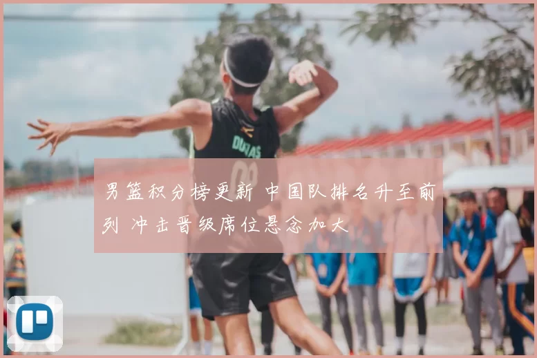 男篮积分榜更新 中国队排名升至前列 冲击晋级席位悬念加大