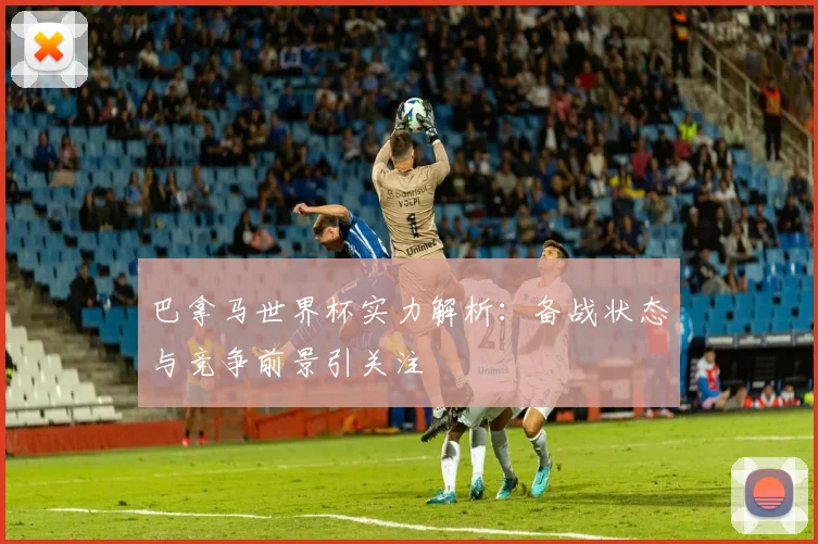 巴拿马世界杯实力解析:备战状态与竞争前景引关注