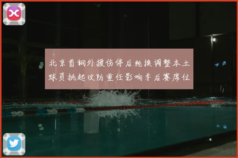 北京首钢外援伤停后轮换调整本土球员挑起攻防重任影响季后赛席位