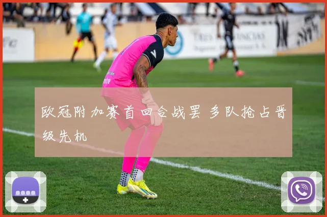 欧冠附加赛首回合战罢 多队抢占晋级先机