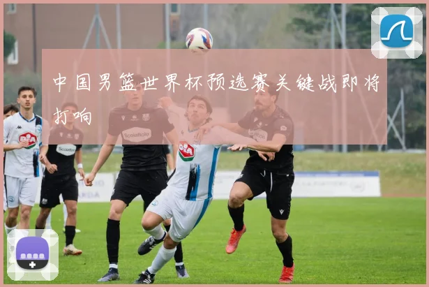 中国男篮世界杯预选赛关键战即将打响