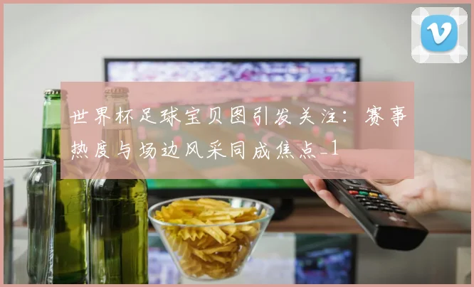 世界杯足球宝贝图引发关注:赛事热度与场边风采同成焦点_1